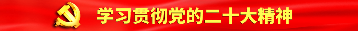 青青操逼了认真学习贯彻落实党的二十大会议精神